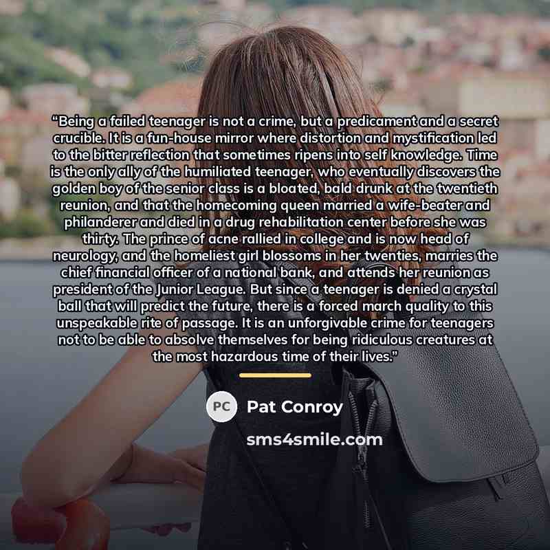 “Being a failed teenager is not a crime, but a predicament and a secret crucible. It is a fun-house mirror where distortion and mystification led to the bitter reflection that sometimes ripens into self knowledge. Time is the only ally of the humiliated teenager, who eventually discovers the golden…” quote by Pat Conroy