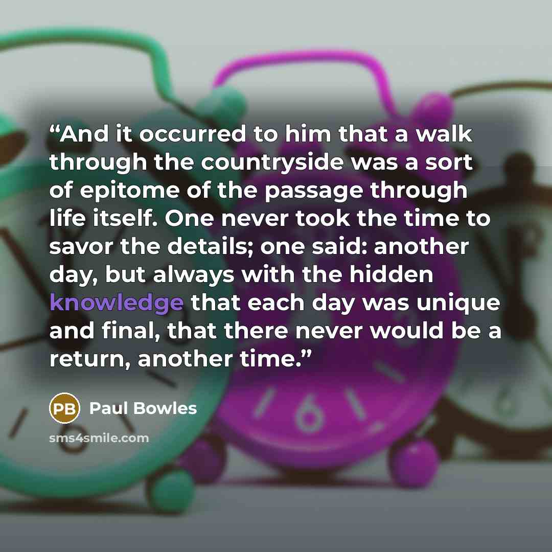“And it occurred to him that a walk through the countryside was a sort of epitome of the passage through life itself. One never took the time to savor the details; one said: another day, but always with the hidden knowledge that each day was unique and final, that there never would be a return…” quote by Paul Bowles