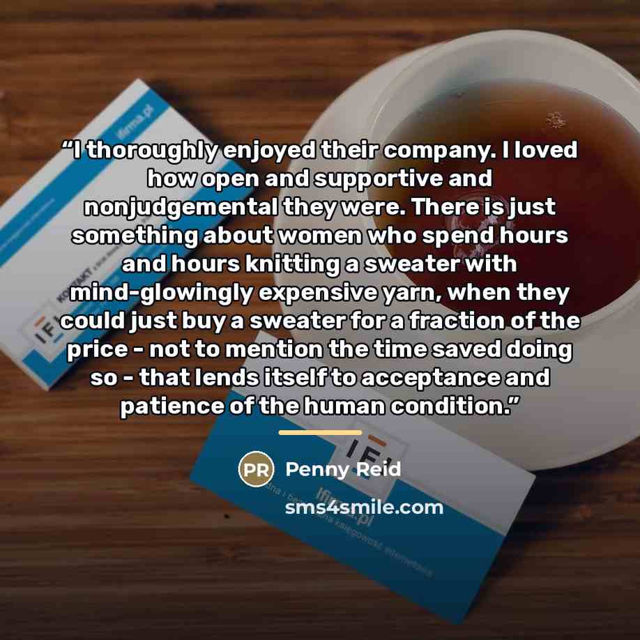 “I thoroughly enjoyed their company. I loved how open and supportive and nonjudgemental they were. There is just something about women who spend hours and hours knitting a sweater with mind-glowingly expensive yarn, when they could just buy a sweater for a fraction of the price - not to mention the…” quote by Penny Reid