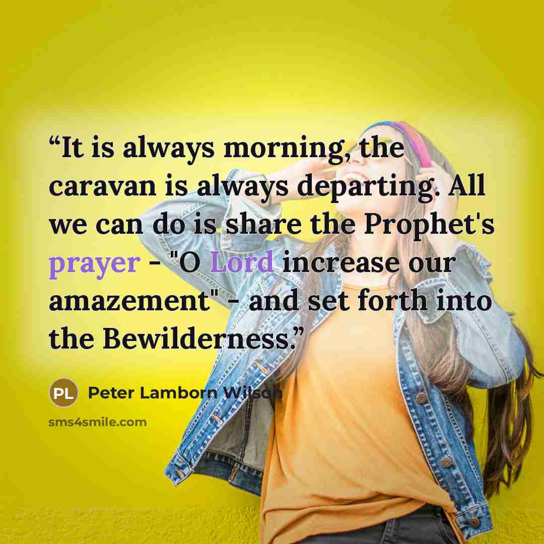 “It is always morning, the caravan is always departing. All we can do is share the Prophet's prayer - "O Lord increase our amazement" - and set forth into the Bewilderness.” quote by Peter Lamborn Wilson