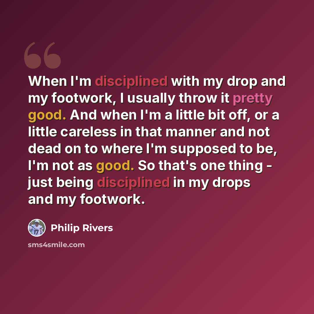 “When I'm disciplined with my drop and my footwork, I usually throw it pretty good. And when I'm a little bit off, or a little careless in that manner and not dead on to where I'm supposed to be, I'm not as good. So that's one thing - just being disciplined in my drops and my footwork.” quote by Philip Rivers