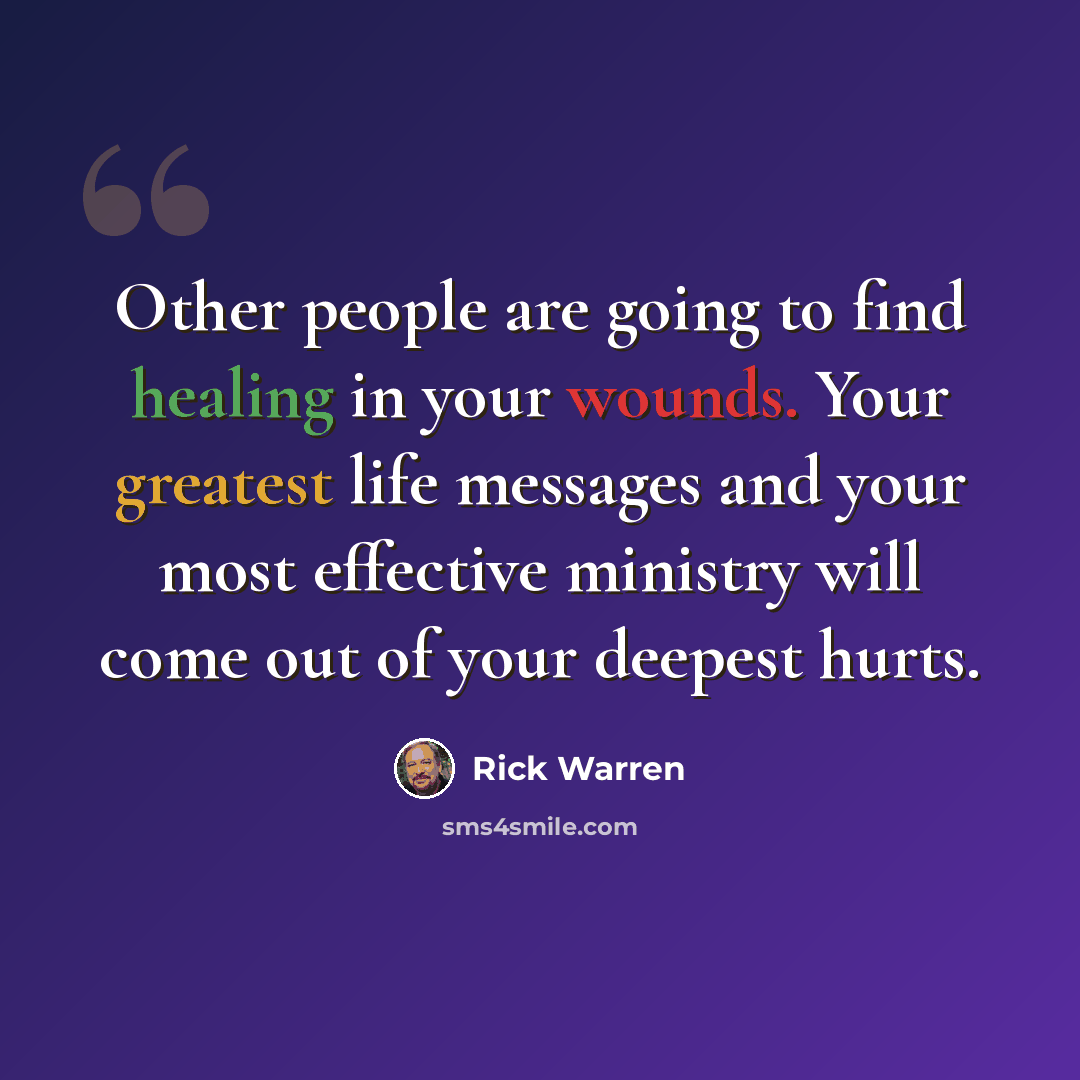 “Other people are going to find healing in your wounds. Your greatest life messages and your most effective ministry will come out of your deepest hurts.” quote by Rick Warren