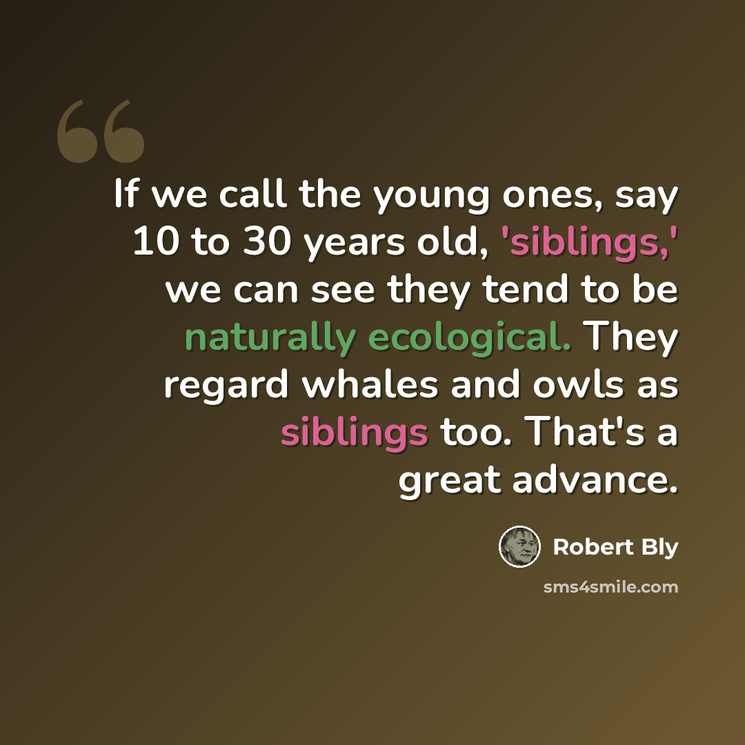 “If we call the young ones, say 10 to 30 years old, 'siblings,' we can see they tend to be naturally ecological. They regard whales and owls as siblings too. That's a great advance.” quote by Robert Bly