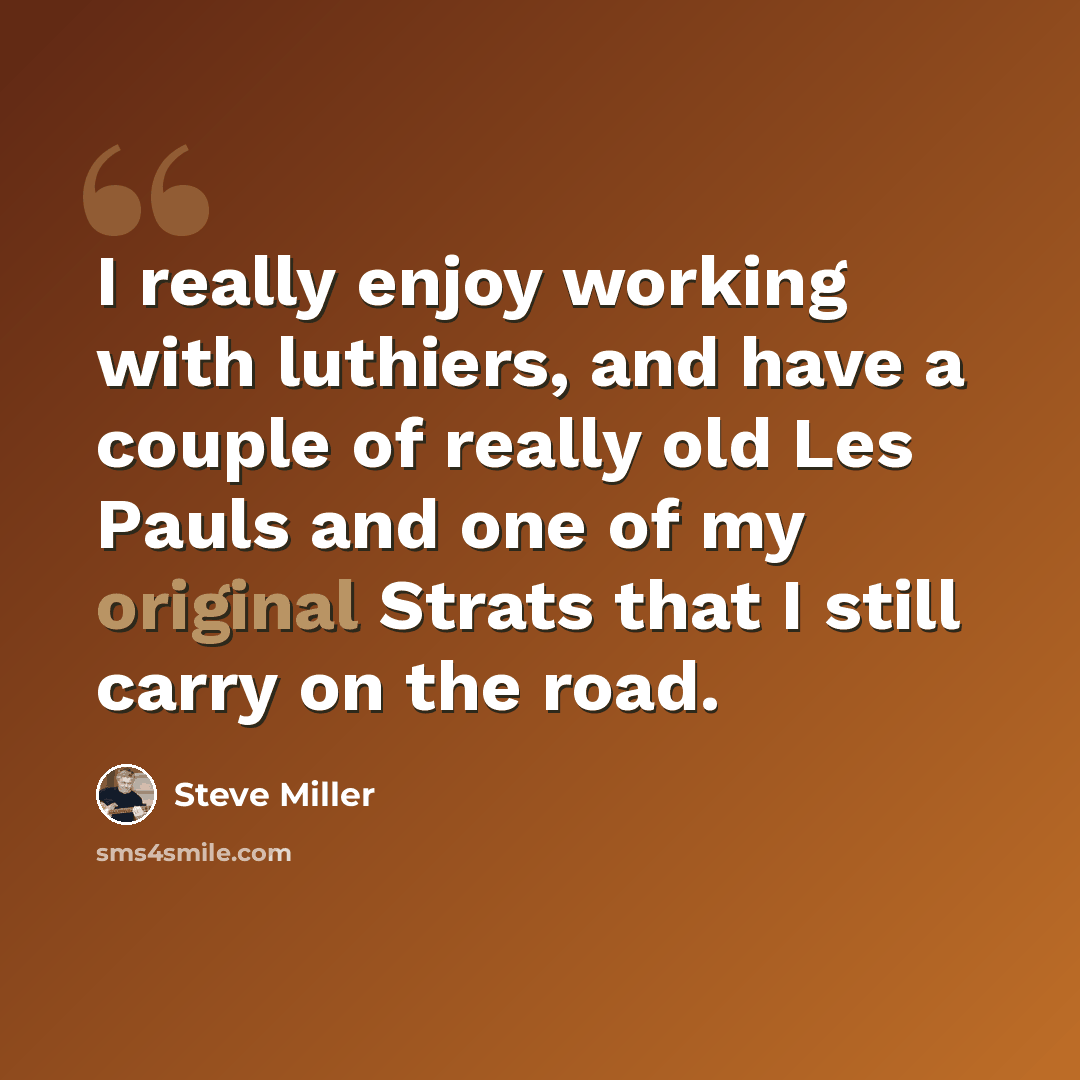 “I really enjoy working with luthiers, and have a couple of really old Les Pauls and one of my original Strats that I still carry on the road.” quote by Steve Miller