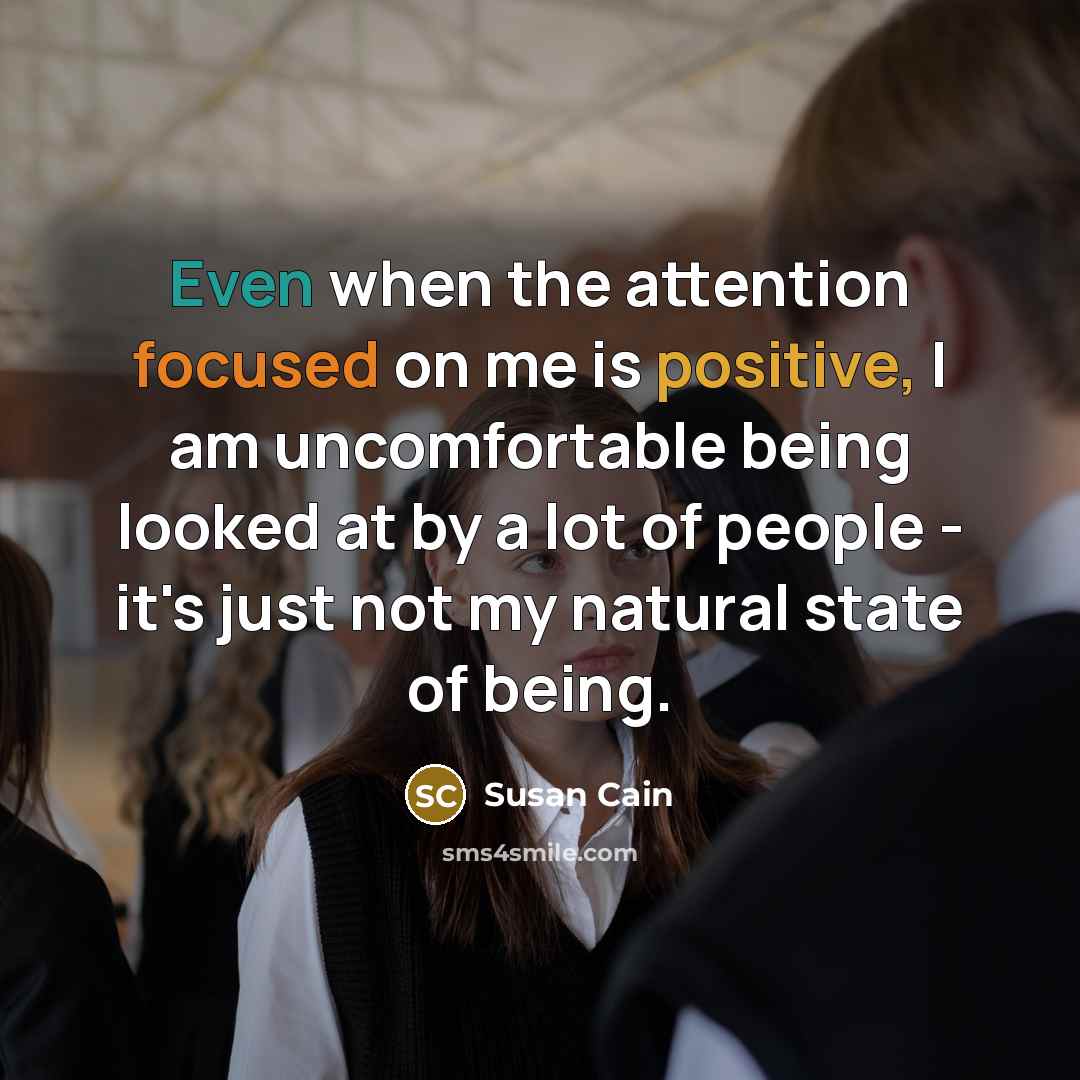 “Even when the attention focused on me is positive, I am uncomfortable being looked at by a lot of people - it's just not my natural state of being.” quote by Susan Cain