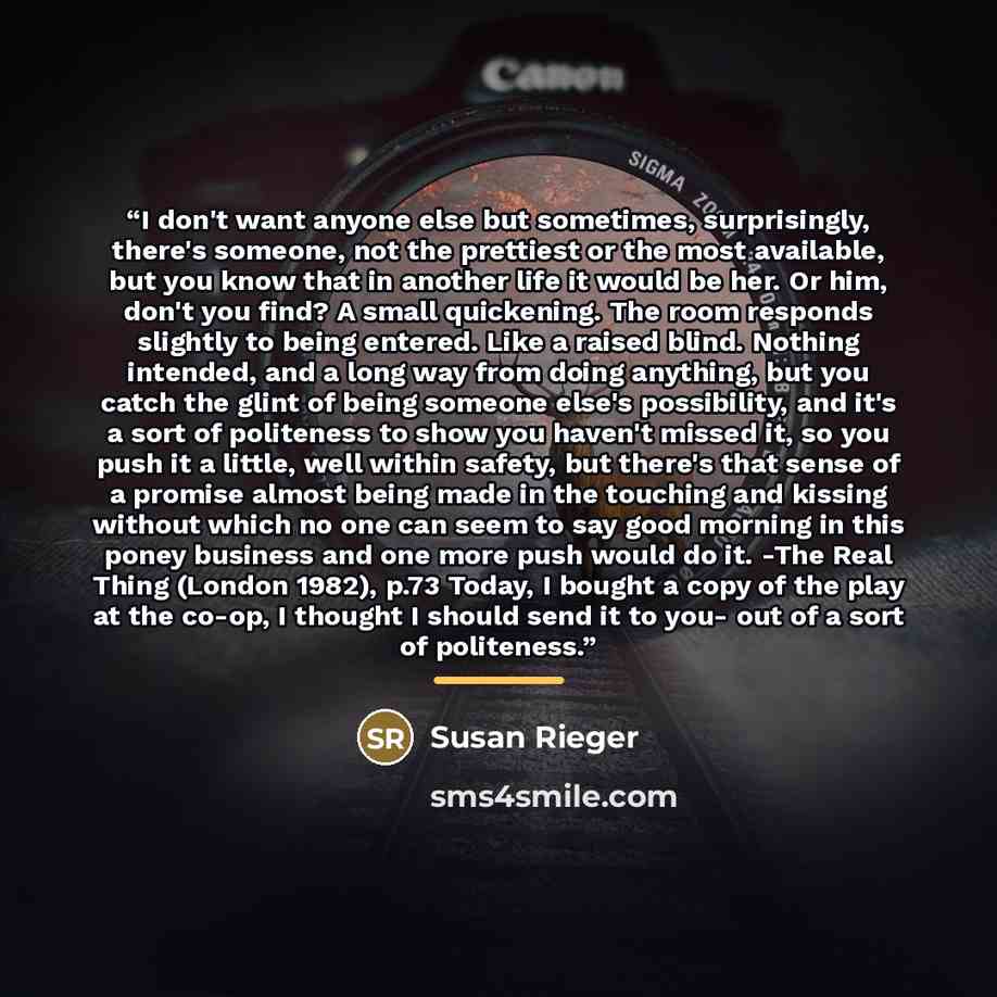 “I don't want anyone else but sometimes, surprisingly, there's someone, not the prettiest or the most available, but you know that in another life it would be her. Or him, don't you find? A small quickening. The room responds slightly to being entered. Like a raised blind. Nothing intended, and a…” quote by Susan Rieger