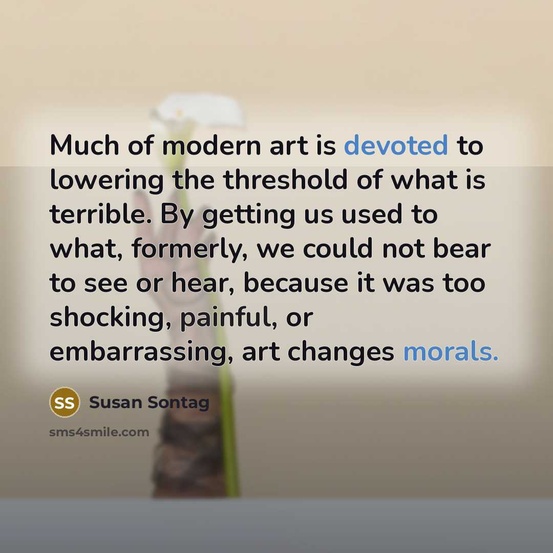 “Much of modern art is devoted to lowering the threshold of what is terrible. By getting us used to what, formerly, we could not bear to see or hear, because it was too shocking, painful, or embarrassing, art changes morals.” quote by Susan Sontag