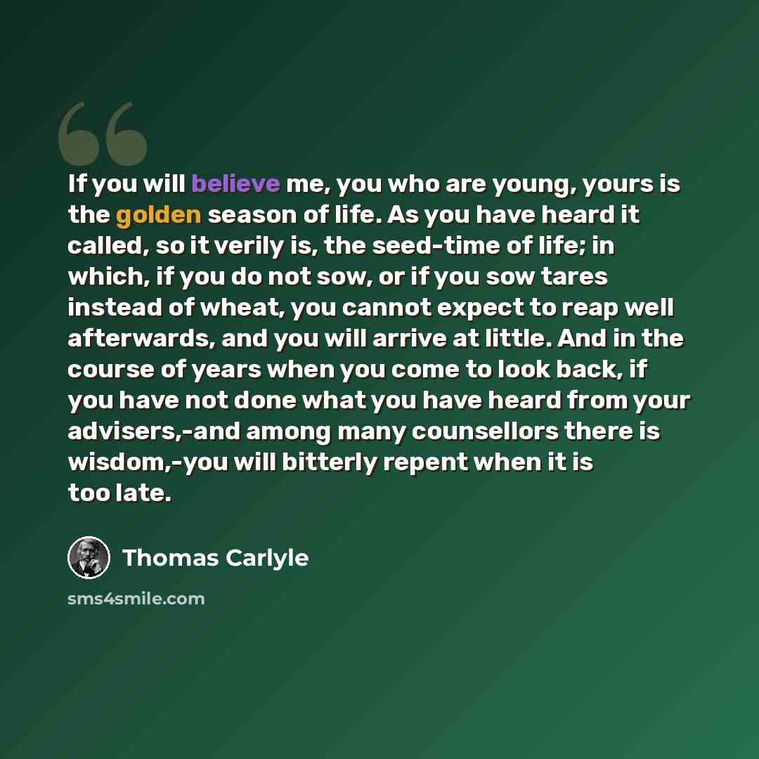 “If you will believe me, you who are young, yours is the golden season of life. As you have heard it called, so it verily is, the seed-time of life; in which, if you do not sow, or if you sow tares instead of wheat, you cannot expect to reap well afterwards, and you will arrive at little. And in…” quote by Thomas Carlyle