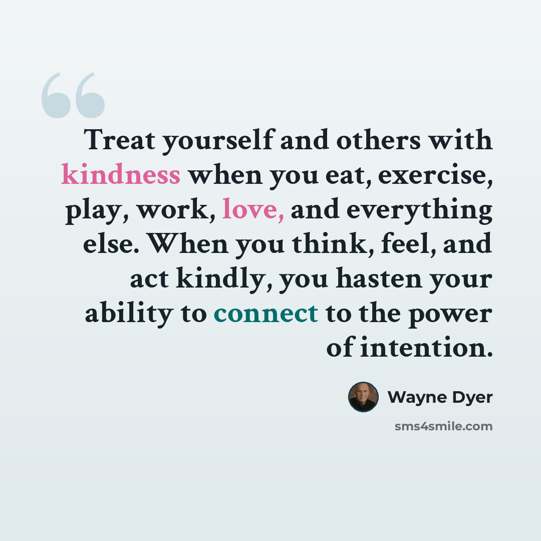 “Treat yourself and others with kindness when you eat, exercise, play, work, love, and everything else. When you think, feel, and act kindly, you hasten your ability to connect to the power of intention.” quote by Wayne Dyer