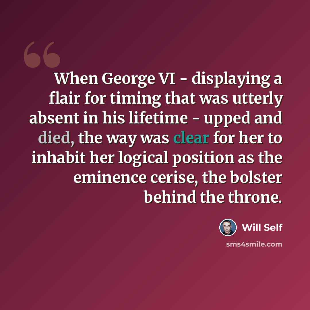 “When George VI - displaying a flair for timing that was utterly absent in his lifetime - upped and died, the way was clear for her to inhabit her logical position as the eminence cerise, the bolster behind the throne.” quote by Will Self