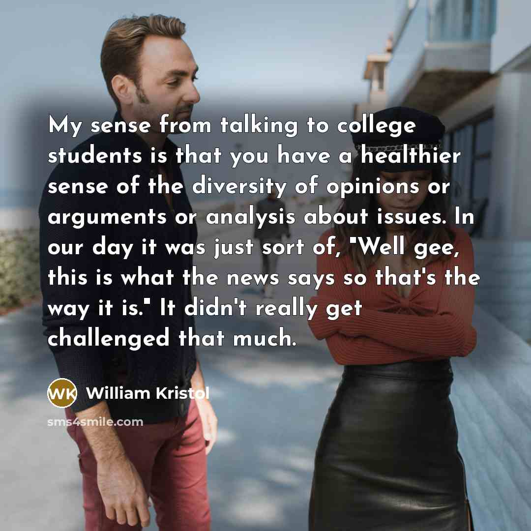 “My sense from talking to college students is that you have a healthier sense of the diversity of opinions or arguments or analysis about issues. In our day it was just sort of, "Well gee, this is what the news says so that's the way it is." It didn't really get challenged that much.” quote by William Kristol