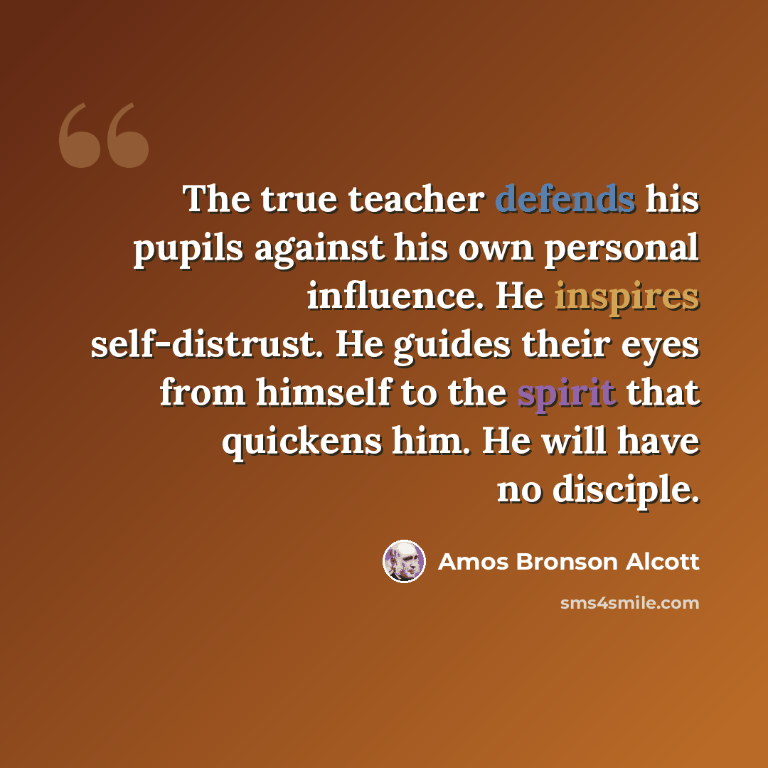 “The true teacher defends his pupils against his own personal influence. He inspires self-distrust. He guides their eyes from himself to the spirit that quickens him. He will have no disciple.” quote by Amos Bronson Alcott