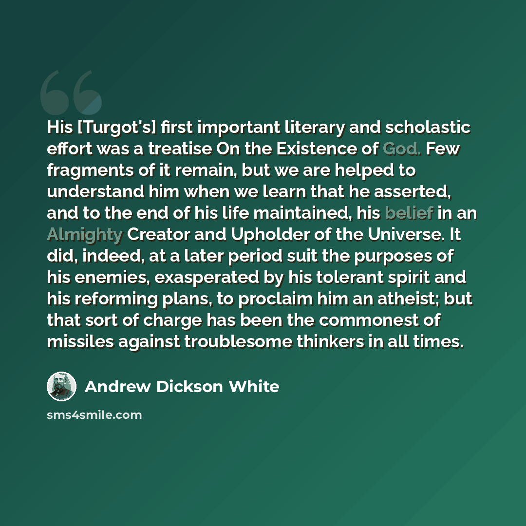 “His [Turgot's] first important literary and scholastic effort was a treatise On the Existence of God. Few fragments of it remain, but we are helped to understand him when we learn that he asserted, and to the end of his life maintained, his belief in an Almighty Creator and Upholder of the…” quote by Andrew Dickson White