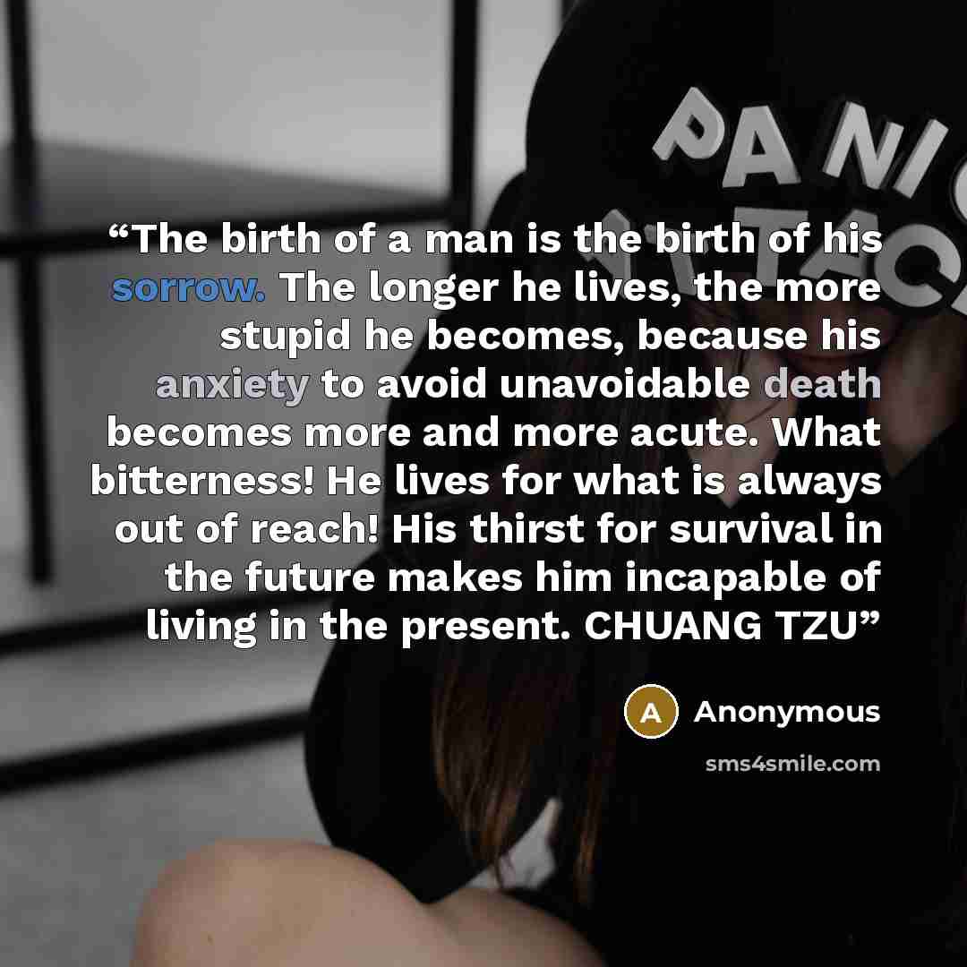 “The birth of a man is the birth of his sorrow. The longer he lives, the more stupid he becomes, because his anxiety to avoid unavoidable death becomes more and more acute. What bitterness! He lives for what is always out of reach! His thirst for survival in the future makes him incapable of living…” quote by Anonymous
