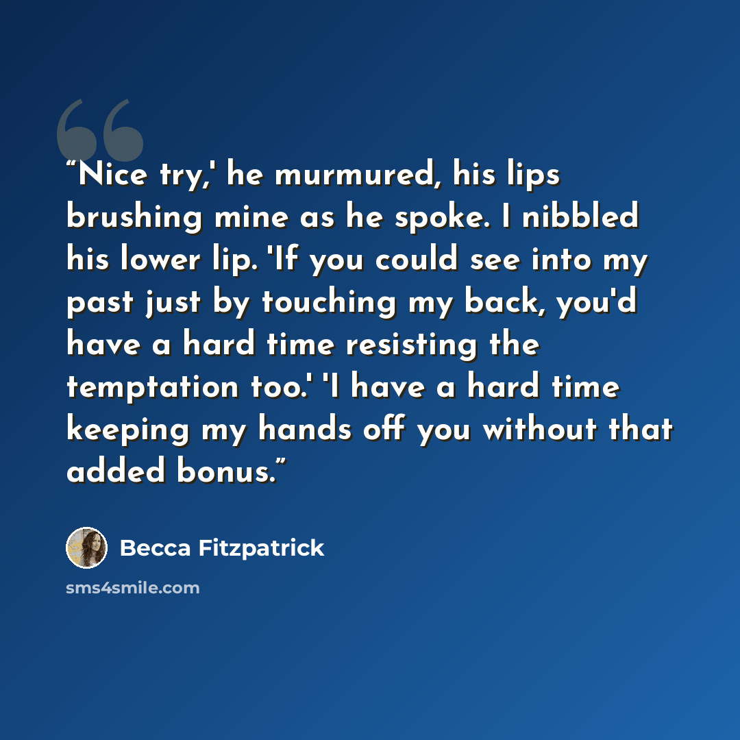 “Nice try,' he murmured, his lips brushing mine as he spoke. I nibbled his lower lip. 'If you could see into my past just by touching my back, you'd have a hard time resisting the temptation too.' 'I have a hard time keeping my hands off you without that added bonus.” quote by Becca Fitzpatrick