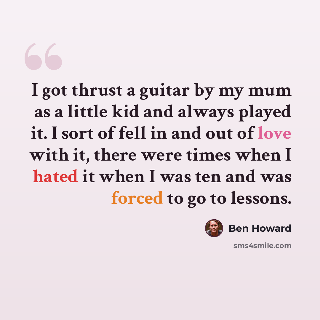 “I got thrust a guitar by my mum as a little kid and always played it. I sort of fell in and out of love with it, there were times when I hated it when I was ten and was forced to go to lessons.” quote by Ben Howard