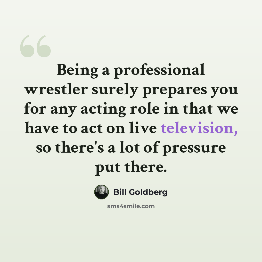 “Being a professional wrestler surely prepares you for any acting role in that we have to act on live television, so there's a lot of pressure put there.” quote by Bill Goldberg