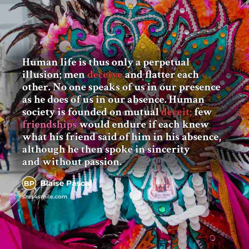 “Human life is thus only a perpetual illusion; men deceive and flatter each other. No one speaks of us in our presence as he does of us in our absence. Human society is founded on mutual deceit; few friendships would endure if each knew what his friend said of him in his absence, although he then…” quote by Blaise Pascal