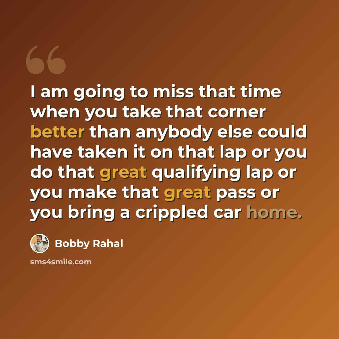 “I am going to miss that time when you take that corner better than anybody else could have taken it on that lap or you do that great qualifying lap or you make that great pass or you bring a crippled car home.” quote by Bobby Rahal