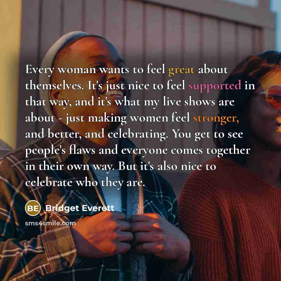 “Every woman wants to feel great about themselves. It's just nice to feel supported in that way, and it's what my live shows are about - just making women feel stronger, and better, and celebrating. You get to see people's flaws and everyone comes together in their own way. But it's also nice to…” quote by Bridget Everett