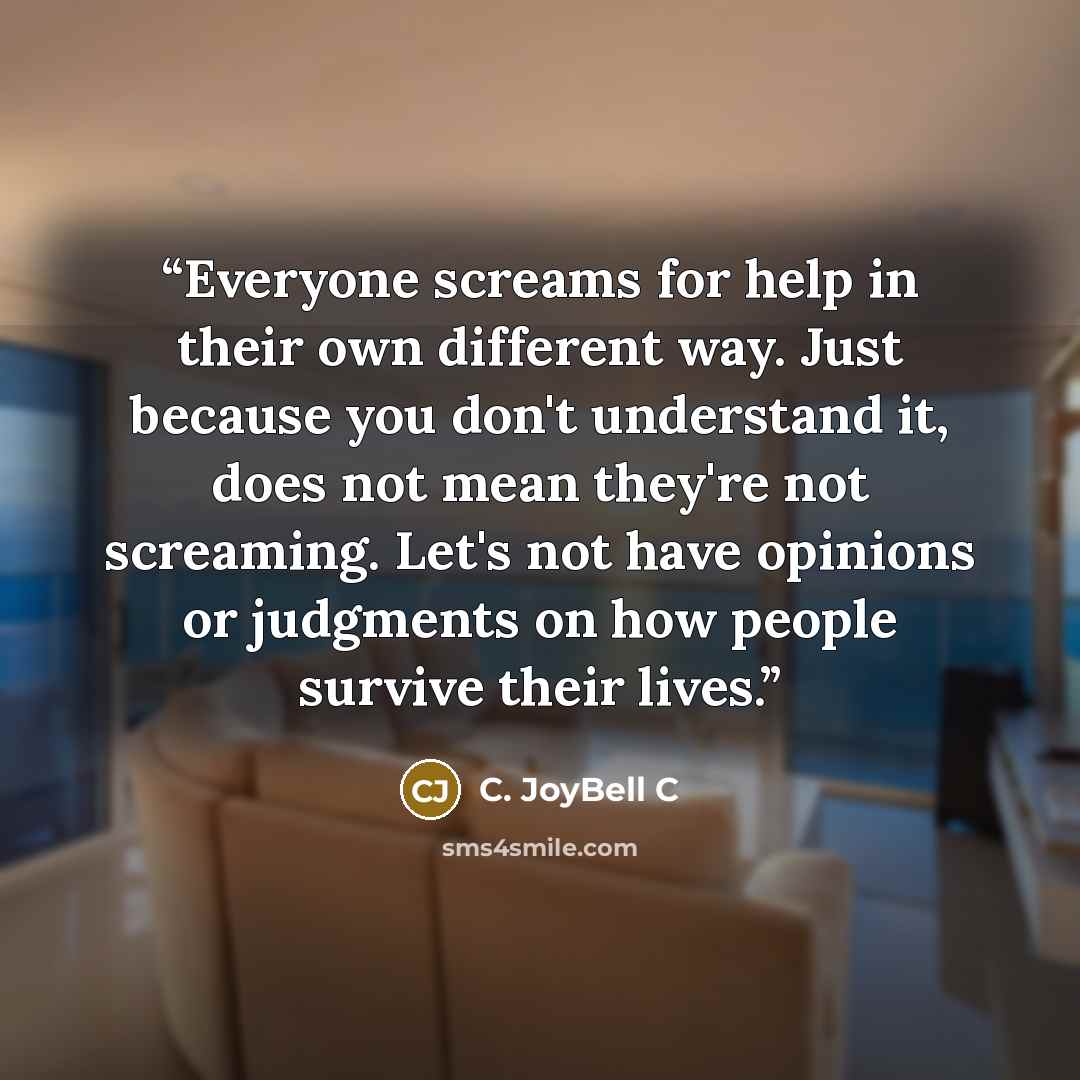 “Everyone screams for help in their own different way. Just because you don't understand it, does not mean they're not screaming. Let's not have opinions or judgments on how people survive their lives.” quote by C. JoyBell C