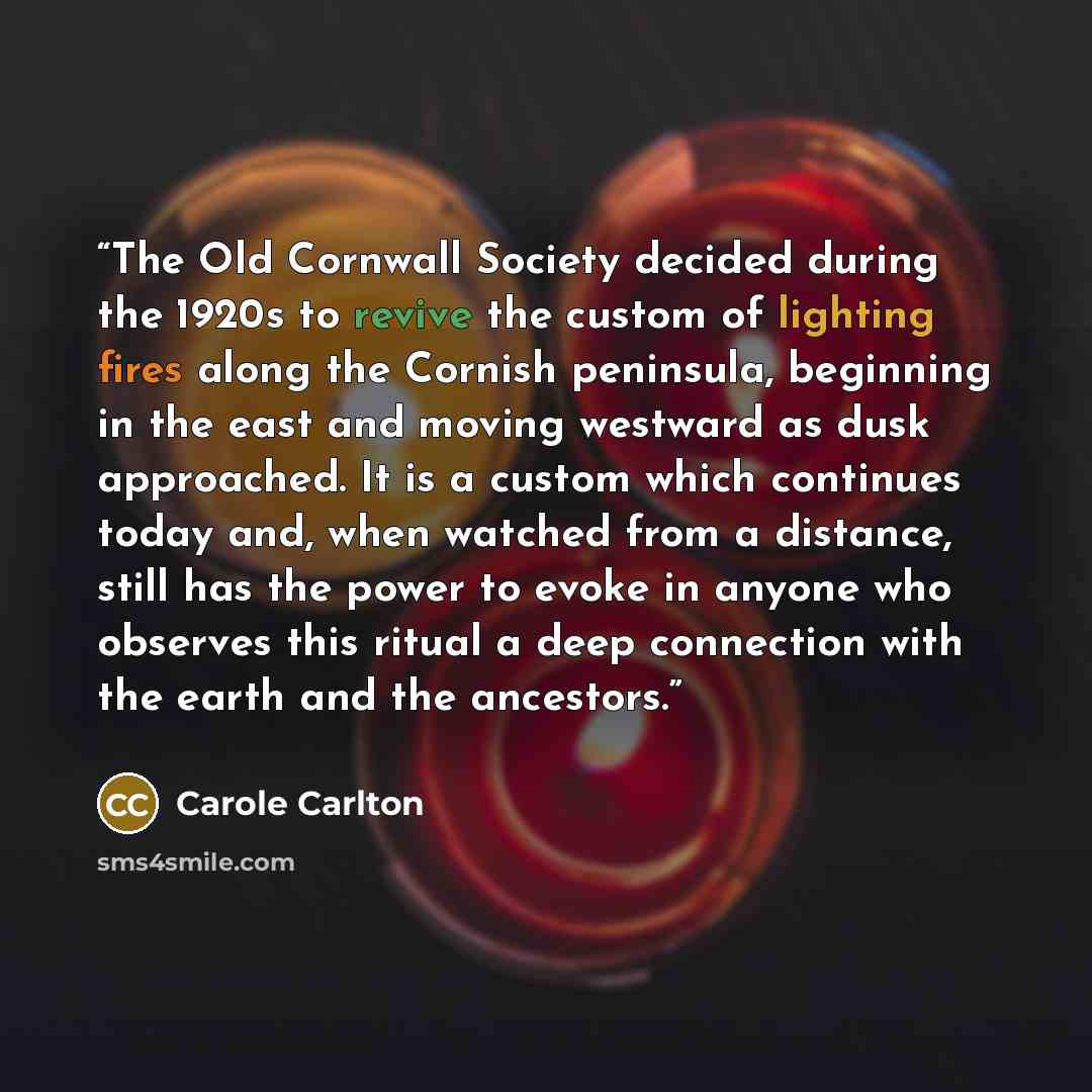 “The Old Cornwall Society decided during the 1920s to revive the custom of lighting fires along the Cornish peninsula, beginning in the east and moving westward as dusk approached. It is a custom which continues today and, when watched from a distance, still has the power to evoke in anyone who…” quote by Carole Carlton