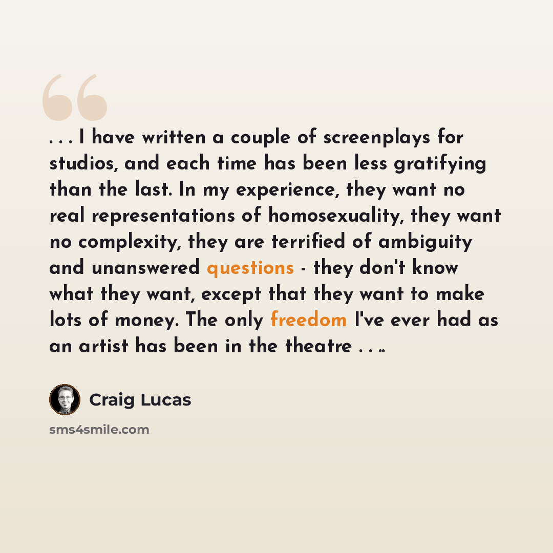 “. . . I have written a couple of screenplays for studios, and each time has been less gratifying than the last. In my experience, they want no real representations of homosexuality, they want no complexity, they are terrified of ambiguity and unanswered questions - they don't know what they want…” quote by Craig Lucas