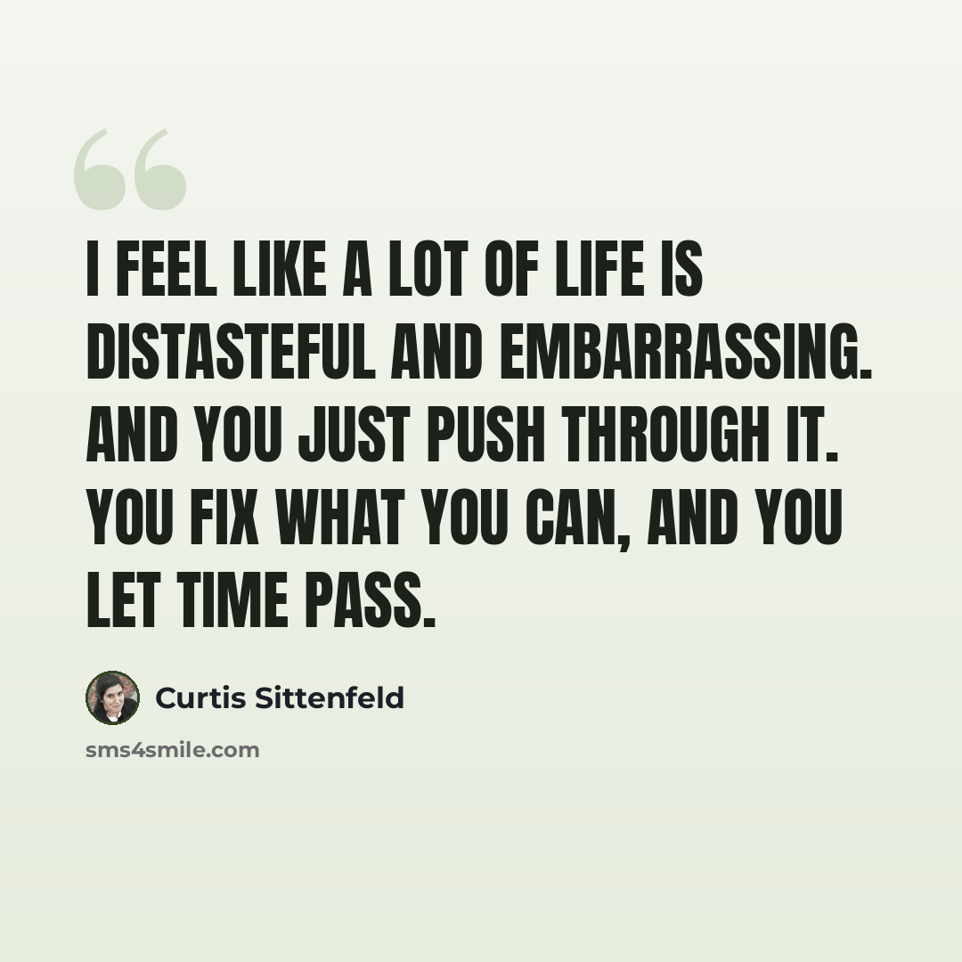 “I feel like a lot of life is distasteful and embarrassing. And you just push through it. You fix what you can, and you let time pass.” quote by Curtis Sittenfeld