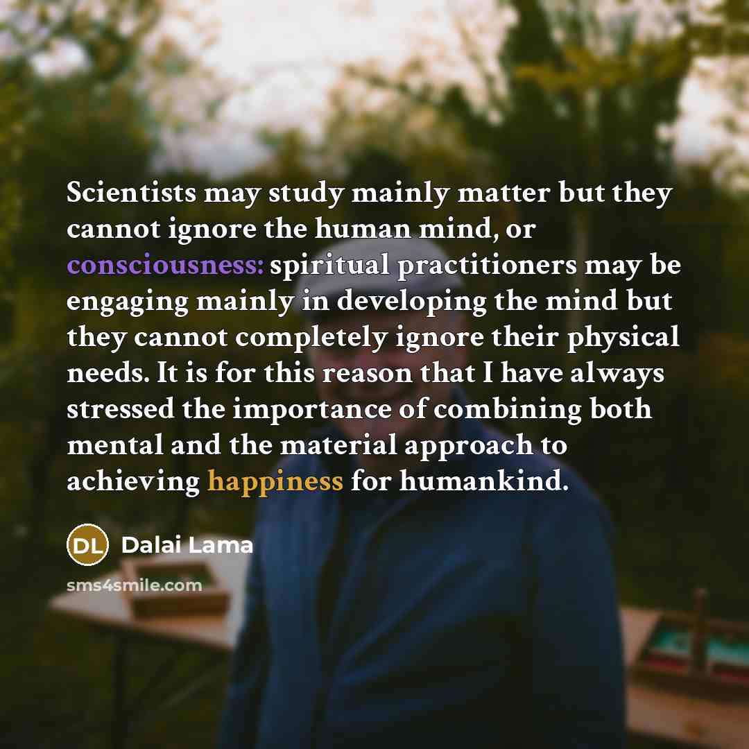 “Scientists may study mainly matter but they cannot ignore the human mind, or consciousness: spiritual practitioners may be engaging mainly in developing the mind but they cannot completely ignore their physical needs. It is for this reason that I have always stressed the importance of combining…” quote by Dalai Lama