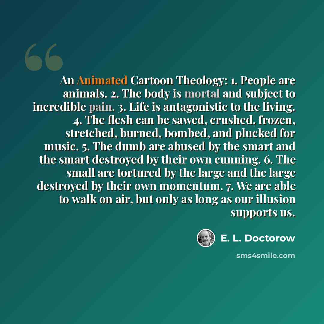 “An Animated Cartoon Theology: 1. People are animals. 2. The body is mortal and subject to incredible pain. 3. Life is antagonistic to the living. 4. The flesh can be sawed, crushed, frozen, stretched, burned, bombed, and plucked for music. 5. The dumb are abused by the smart and the smart…” quote by E. L. Doctorow