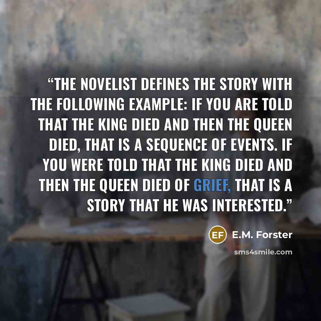 “The novelist defines the story with the following example: If you are told that the king died and then the queen died, that is a sequence of events. If you were told that the king died and then the queen died of grief, that is a story that he was interested.” quote by E.M. Forster