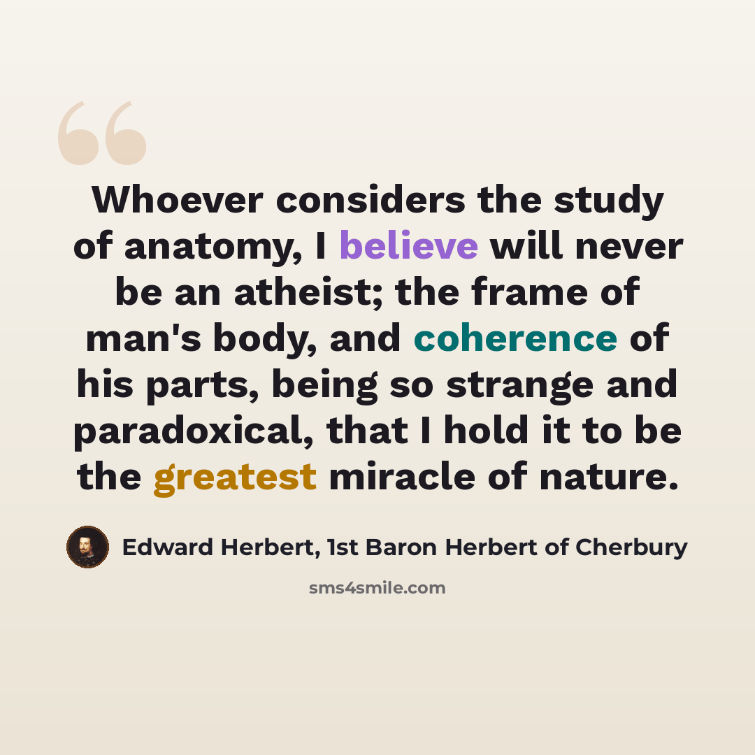 “Whoever considers the study of anatomy, I believe will never be an atheist; the frame of man's body, and coherence of his parts, being so strange and paradoxical, that I hold it to be the greatest miracle of nature.” quote by Edward Herbert, 1st Baron Herbert of Cherbury