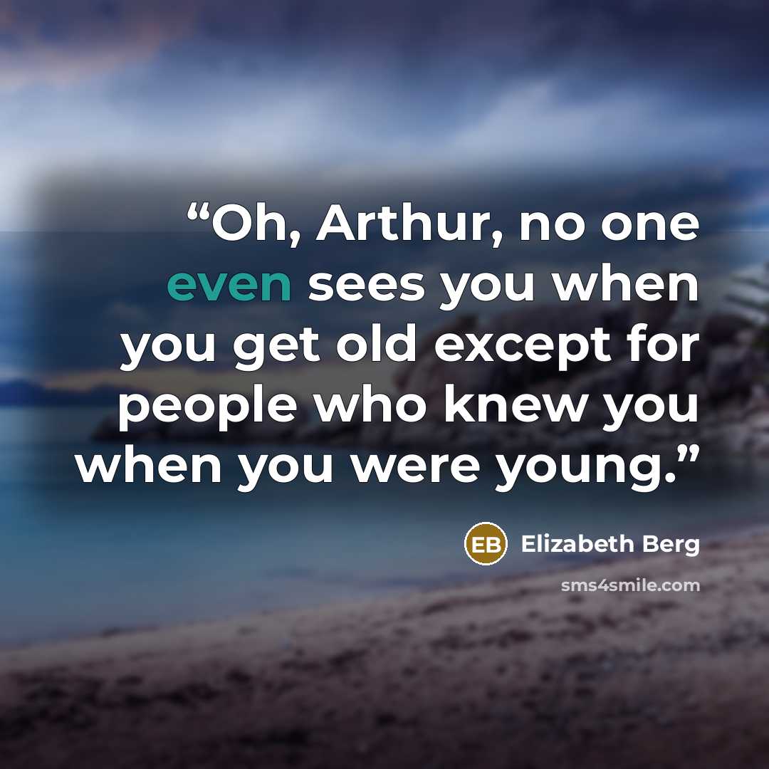 “Oh, Arthur, no one even sees you when you get old except for people who knew you when you were young.” quote by Elizabeth Berg