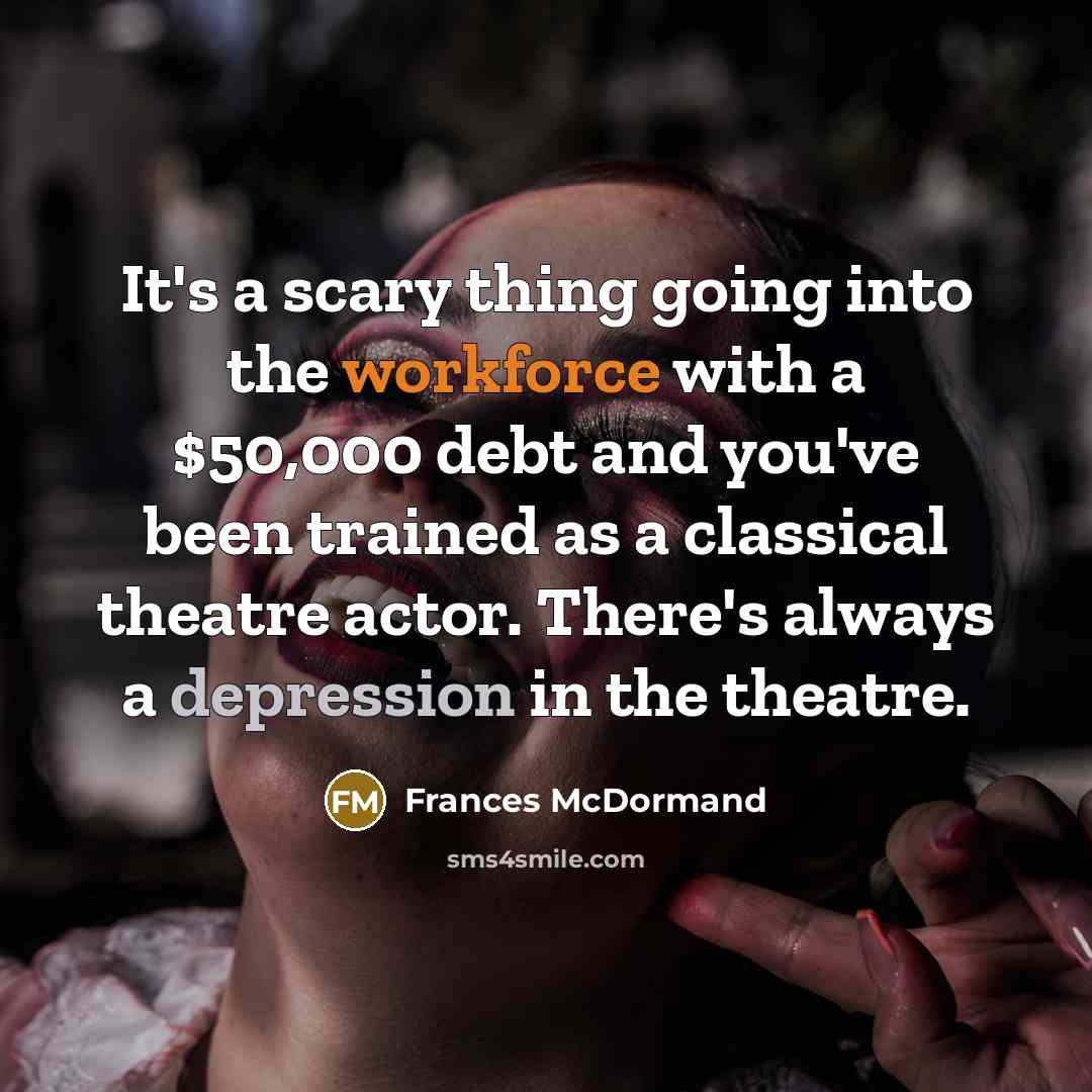 “It's a scary thing going into the workforce with a $50,000 debt and you've been trained as a classical theatre actor. There's always a depression in the theatre.” quote by Frances McDormand