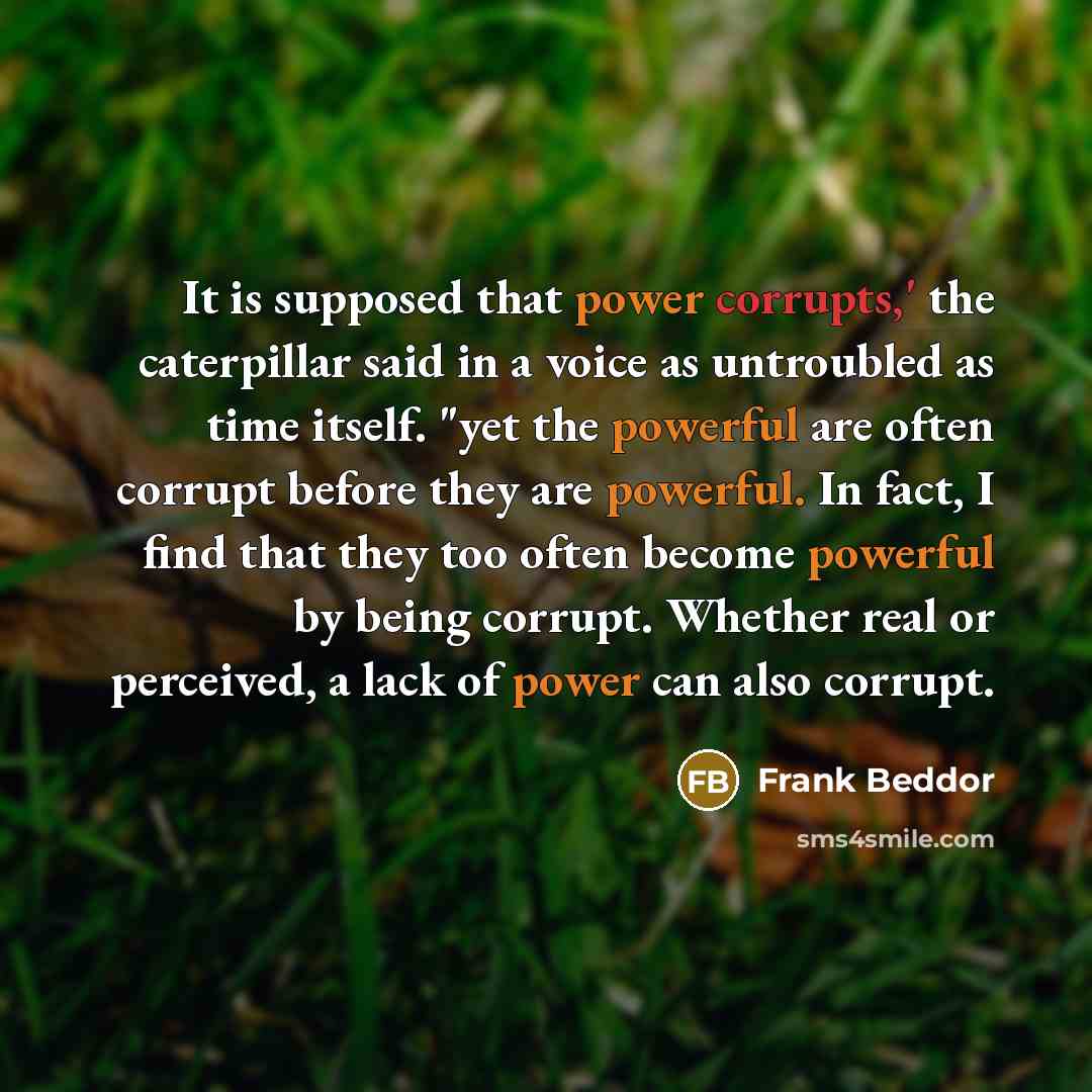 “It is supposed that power corrupts,' the caterpillar said in a voice as untroubled as time itself. "yet the powerful are often corrupt before they are powerful. In fact, I find that they too often become powerful by being corrupt. Whether real or perceived, a lack of power can also corrupt.” quote by Frank Beddor