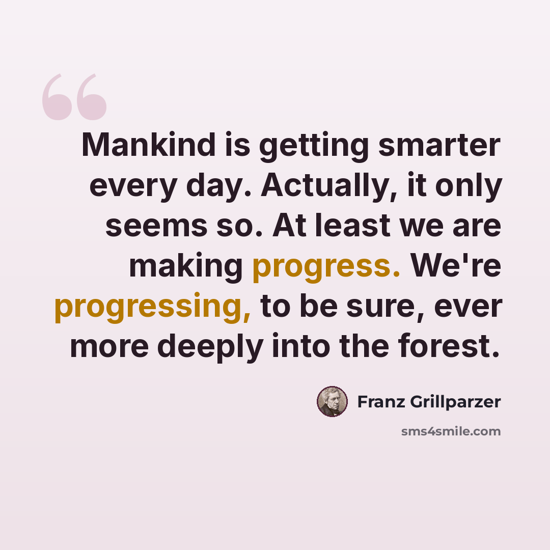 “Mankind is getting smarter every day. Actually, it only seems so. At least we are making progress. We're progressing, to be sure, ever more deeply into the forest.” quote by Franz Grillparzer