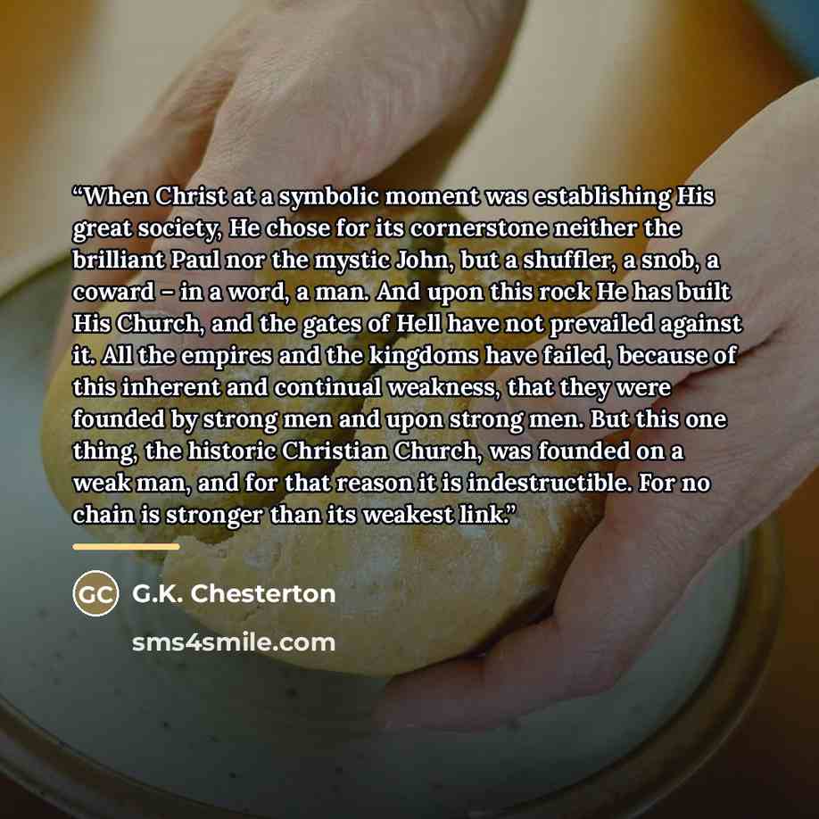 “When Christ at a symbolic moment was establishing His great society, He chose for its cornerstone neither the brilliant Paul nor the mystic John, but a shuffler, a snob, a coward – in a word, a man. And upon this rock He has built His Church, and the gates of Hell have not prevailed against it…” quote by G.K. Chesterton