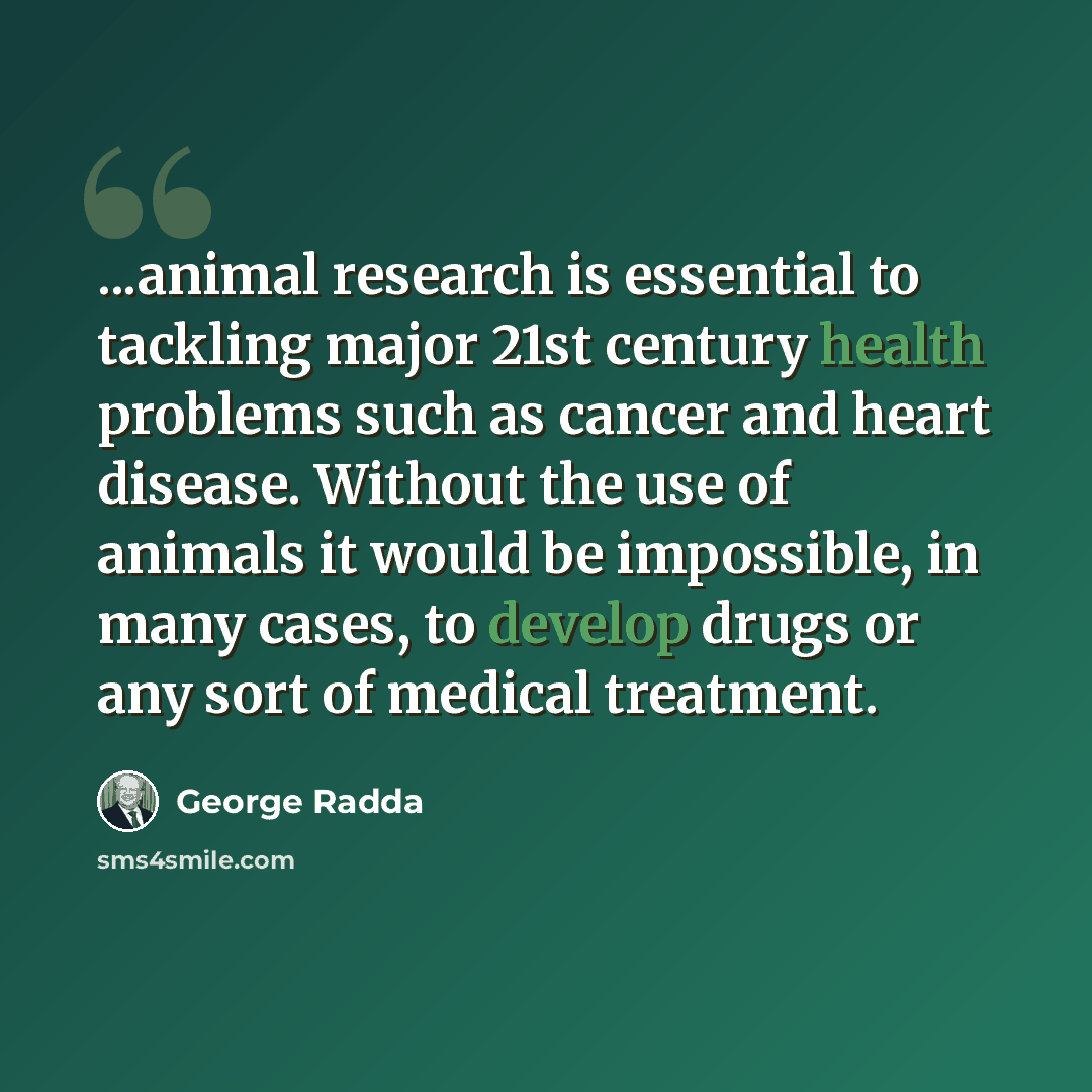 “...animal research is essential to tackling major 21st century health problems such as cancer and heart disease. Without the use of animals it would be impossible, in many cases, to develop drugs or any sort of medical treatment.” quote by George Radda