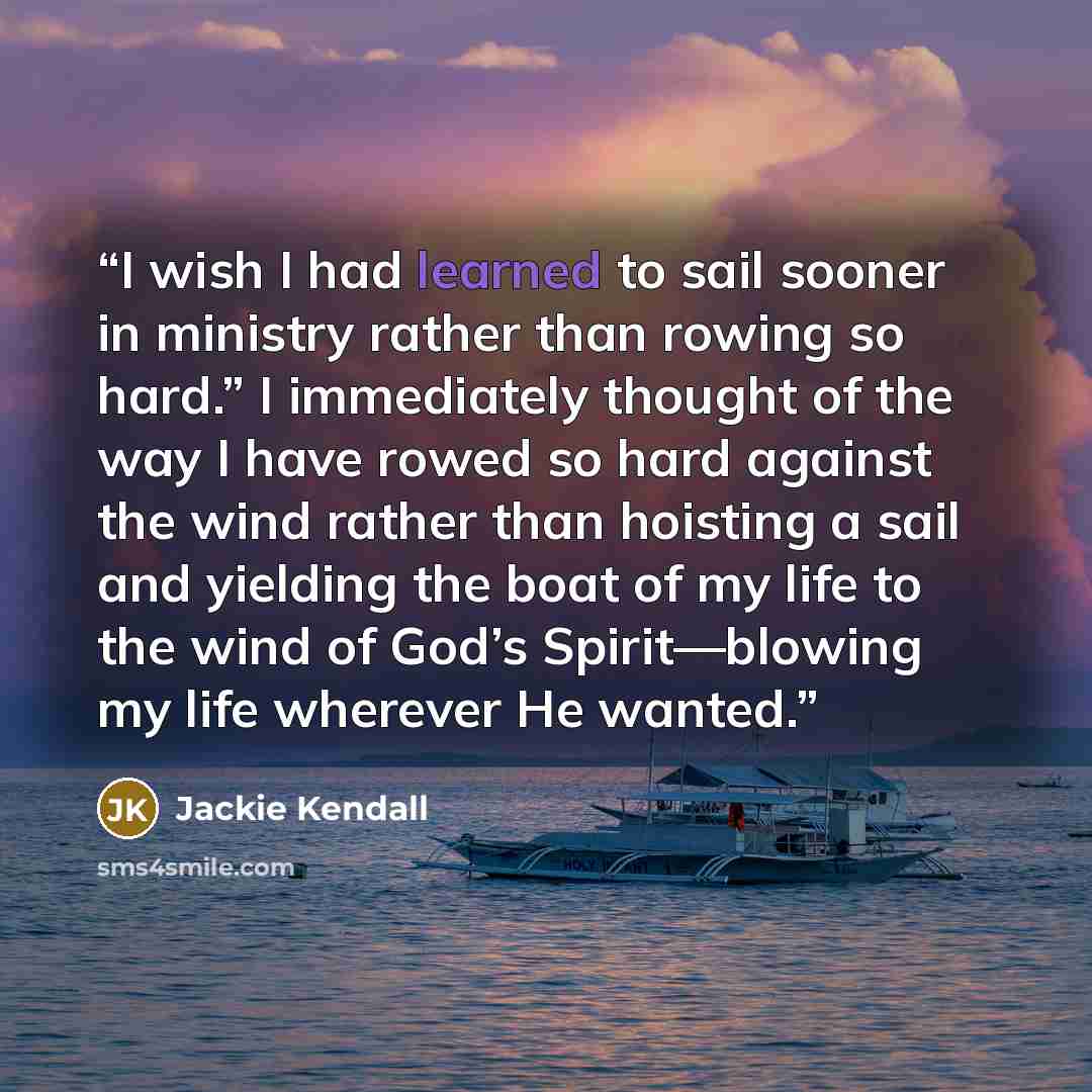“I wish I had learned to sail sooner in ministry rather than rowing so hard.” I immediately thought of the way I have rowed so hard against the wind rather than hoisting a sail and yielding the boat of my life to the wind of God’s Spirit—blowing my life wherever He wanted.” quote by Jackie Kendall