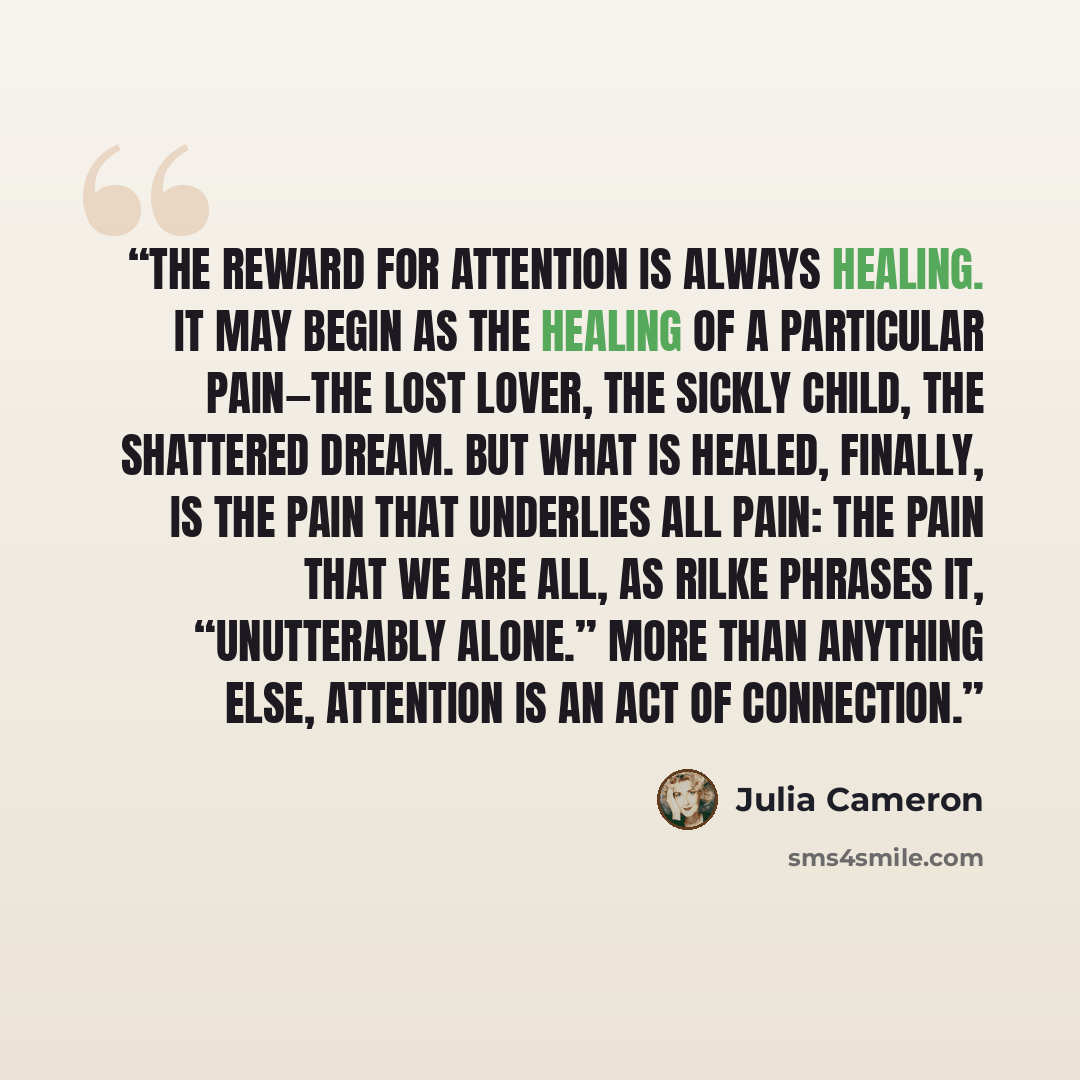 “The reward for attention is always healing. It may begin as the healing of a particular pain—the lost lover, the sickly child, the shattered dream. But what is healed, finally, is the pain that underlies all pain: the pain that we are all, as Rilke phrases it, “unutterably alone.” More than…” quote by Julia Cameron