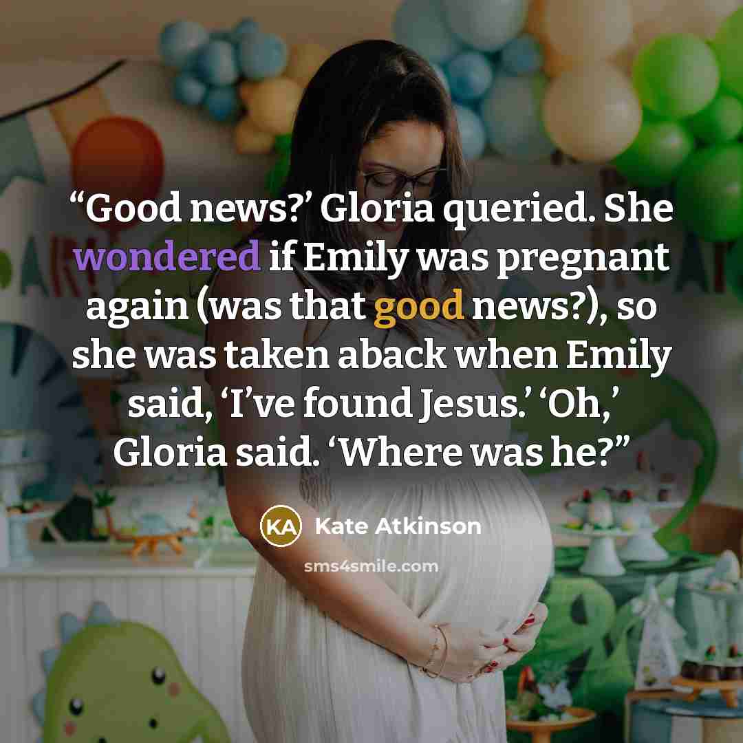 “Good news?’ Gloria queried. She wondered if Emily was pregnant again (was that good news?), so she was taken aback when Emily said, ‘I’ve found Jesus.’ ‘Oh,’ Gloria said. ‘Where was he?” quote by Kate Atkinson
