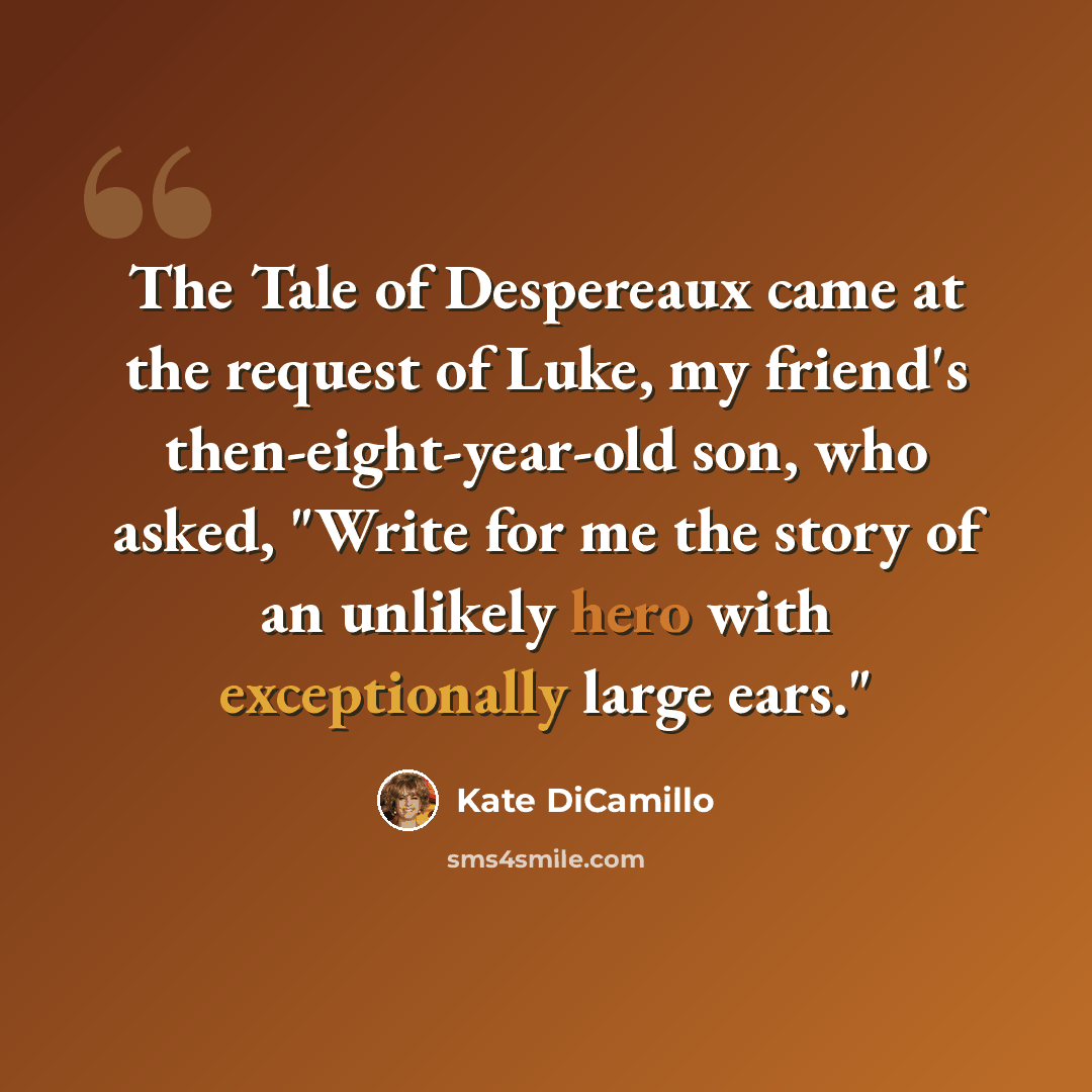 “The Tale of Despereaux came at the request of Luke, my friend's then-eight-year-old son, who asked, "Write for me the story of an unlikely hero with exceptionally large ears."” quote by Kate DiCamillo