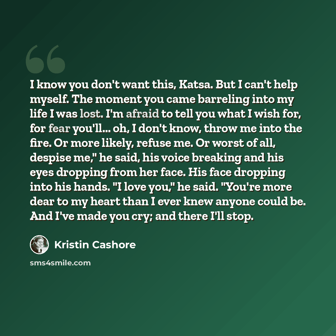“I know you don't want this, Katsa. But I can't help myself. The moment you came barreling into my life I was lost. I'm afraid to tell you what I wish for, for fear you'll... oh, I don't know, throw me into the fire. Or more likely, refuse me. Or worst of all, despise me," he said, his voice…” quote by Kristin Cashore