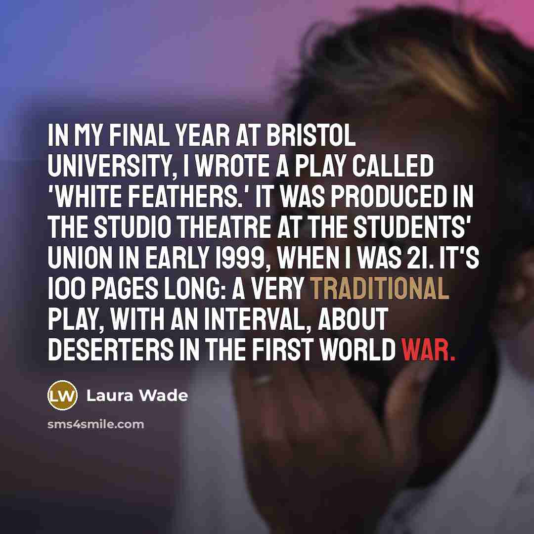 “In my final year at Bristol University, I wrote a play called 'White Feathers.' It was produced in the studio theatre at the students' union in early 1999, when I was 21. It's 100 pages long: a very traditional play, with an interval, about deserters in the First World War.” quote by Laura Wade