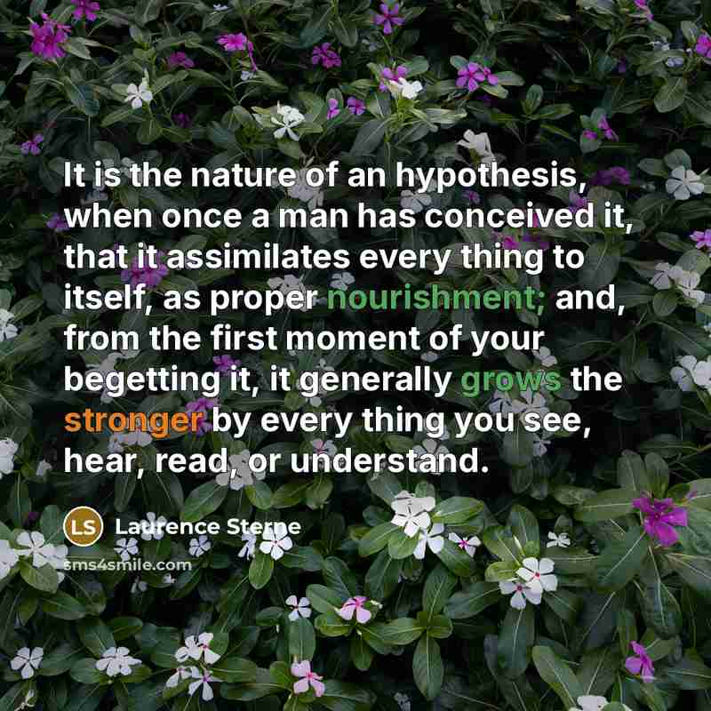 “It is the nature of an hypothesis, when once a man has conceived it, that it assimilates every thing to itself, as proper nourishment; and, from the first moment of your begetting it, it generally grows the stronger by every thing you see, hear, read, or understand.” quote by Laurence Sterne