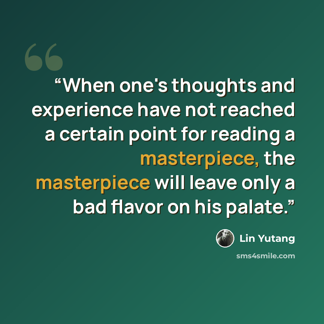 “When one's thoughts and experience have not reached a certain point for reading a masterpiece, the masterpiece will leave only a bad flavor on his palate.” quote by Lin Yutang