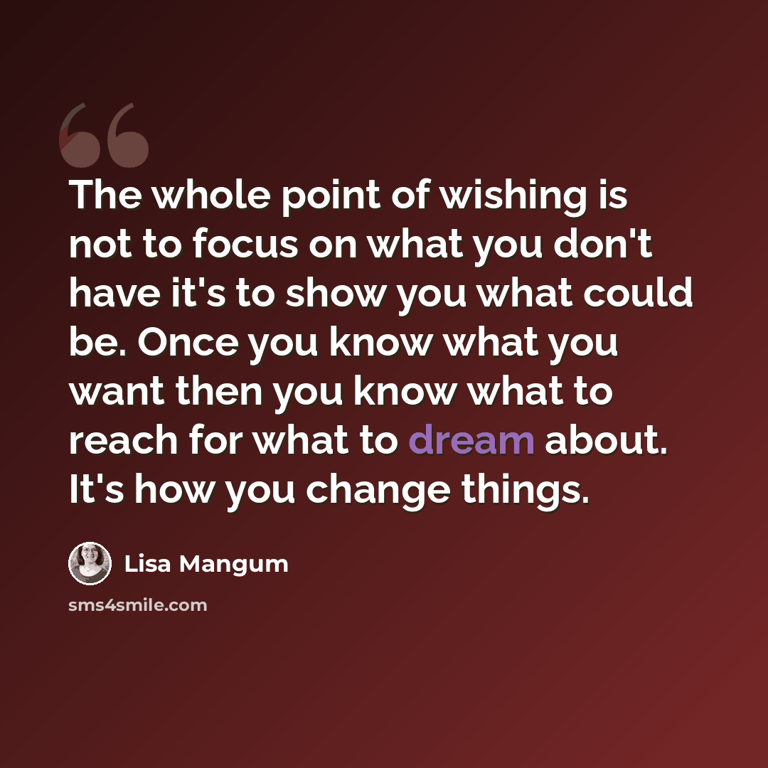 “The whole point of wishing is not to focus on what you don't have it's to show you what could be. Once you know what you want then you know what to reach for what to dream about. It's how you change things.” quote by Lisa Mangum