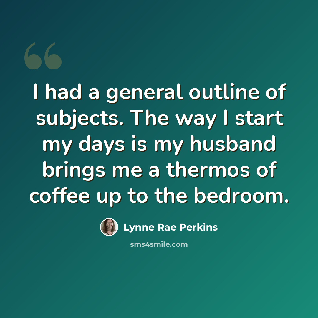 “I had a general outline of subjects. The way I start my days is my husband brings me a thermos of coffee up to the bedroom.” quote by Lynne Rae Perkins