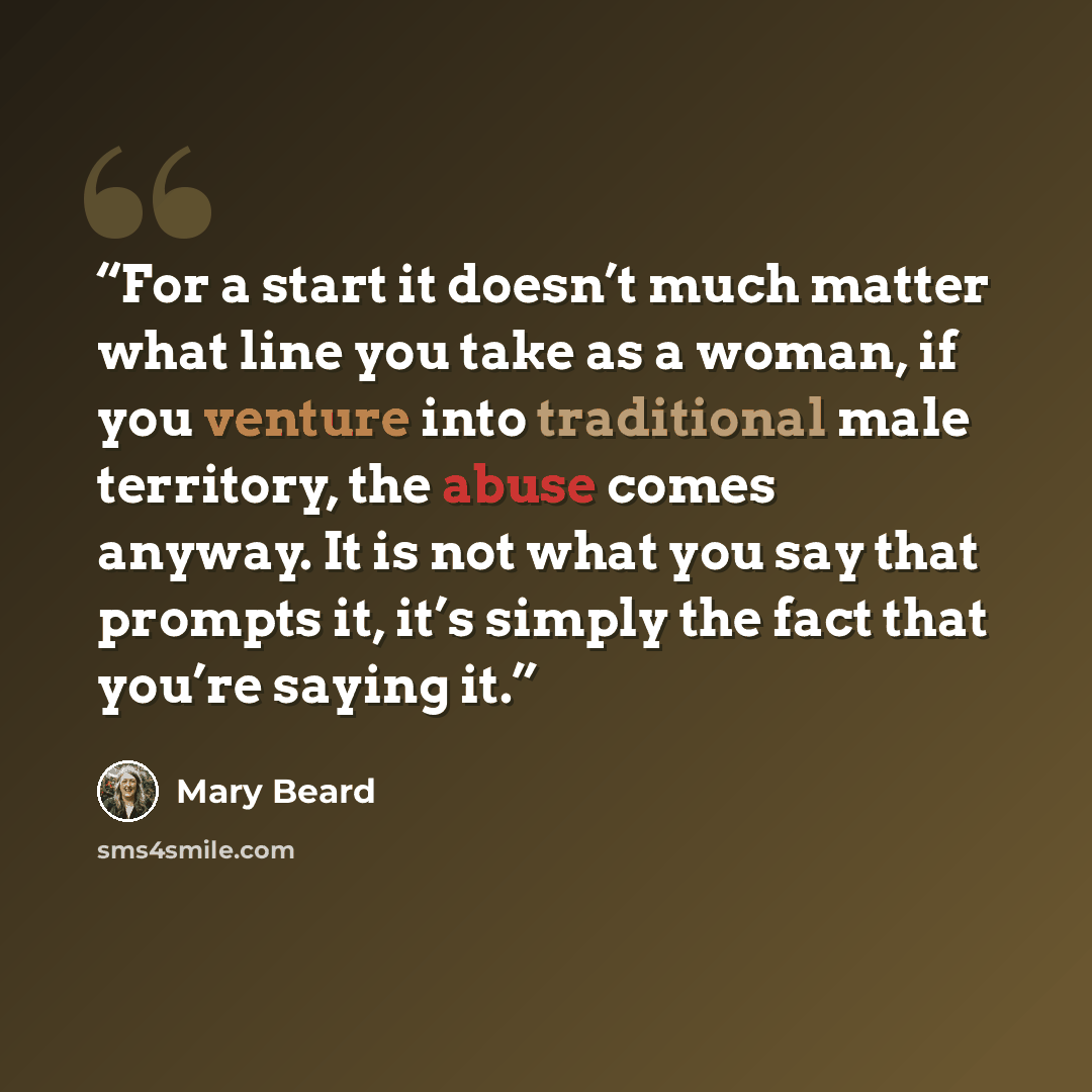 “For a start it doesn’t much matter what line you take as a woman, if you venture into traditional male territory, the abuse comes anyway. It is not what you say that prompts it, it’s simply the fact that you’re saying it.” quote by Mary Beard