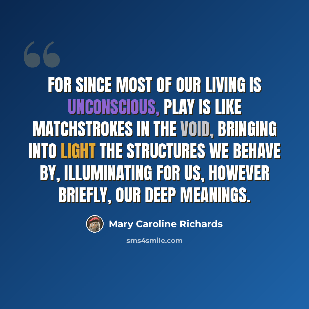 “For since most of our living is unconscious, play is like matchstrokes in the void, bringing into light the structures we behave by, illuminating for us, however briefly, our deep meanings.” quote by Mary Caroline Richards
